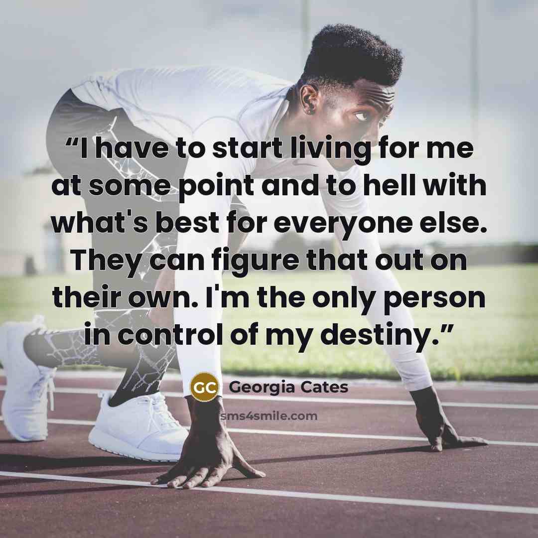 “I have to start living for me at some point and to hell with what's best for everyone else. They can figure that out on their own. I'm the only person in control of my destiny.” quote by Georgia Cates
