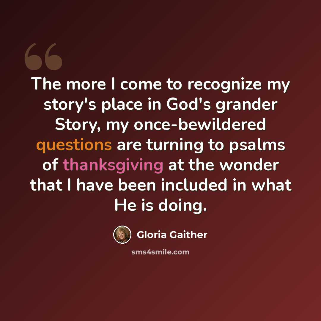 “The more I come to recognize my story's place in God's grander Story, my once-bewildered questions are turning to psalms of thanksgiving at the wonder that I have been included in what He is doing.” quote by Gloria Gaither