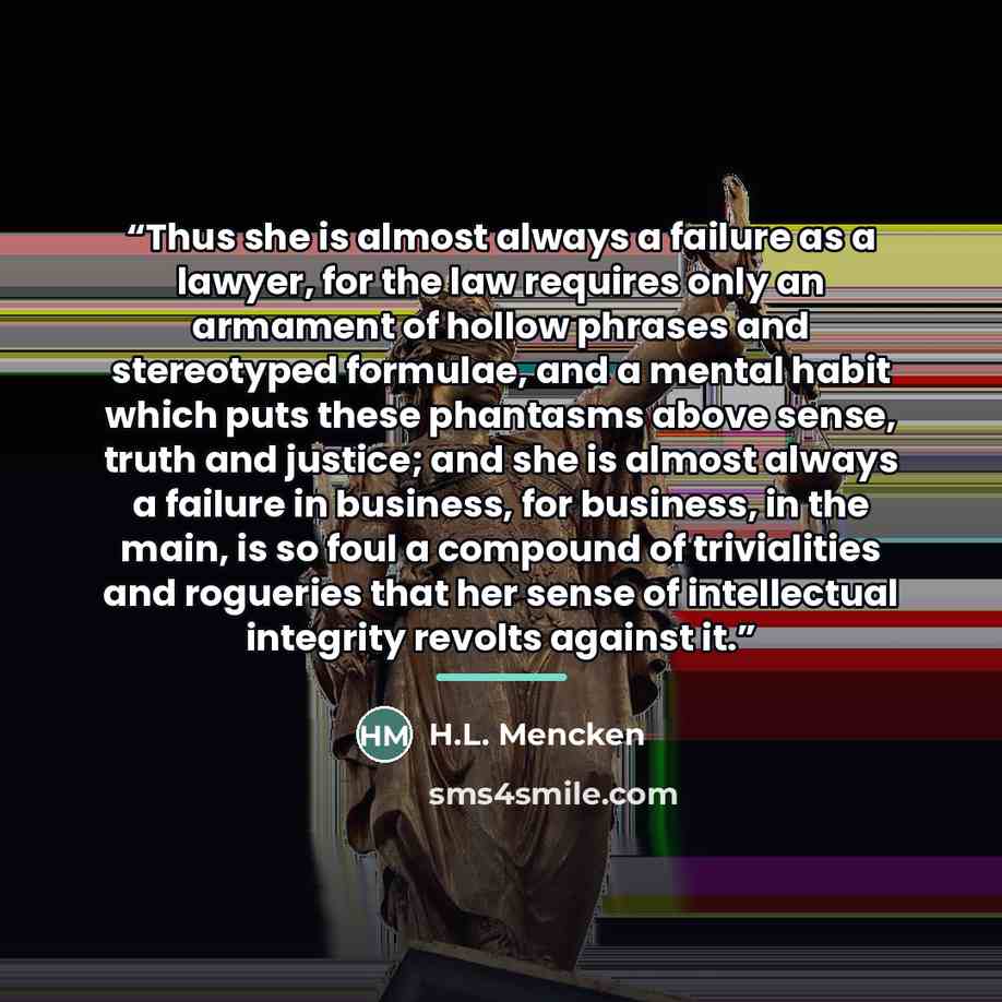 “Thus she is almost always a failure as a lawyer, for the law requires only an armament of hollow phrases and stereotyped formulae, and a mental habit which puts these phantasms above sense, truth and justice; and she is almost always a failure in business, for business, in the main, is so foul a…” quote by H.L. Mencken