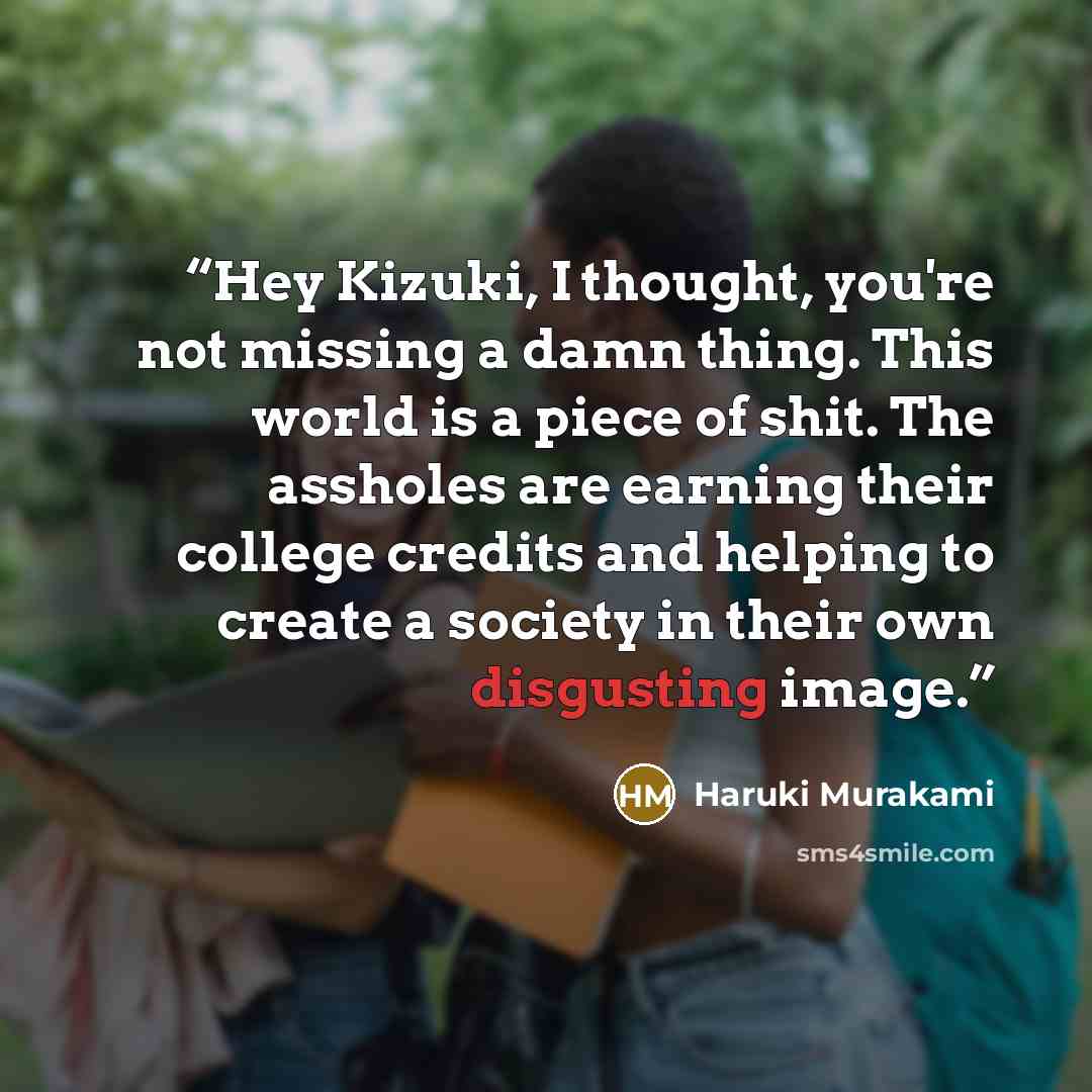 “Hey Kizuki, I thought, you're not missing a damn thing. This world is a piece of shit. The assholes are earning their college credits and helping to create a society in their own disgusting image.” quote by Haruki Murakami