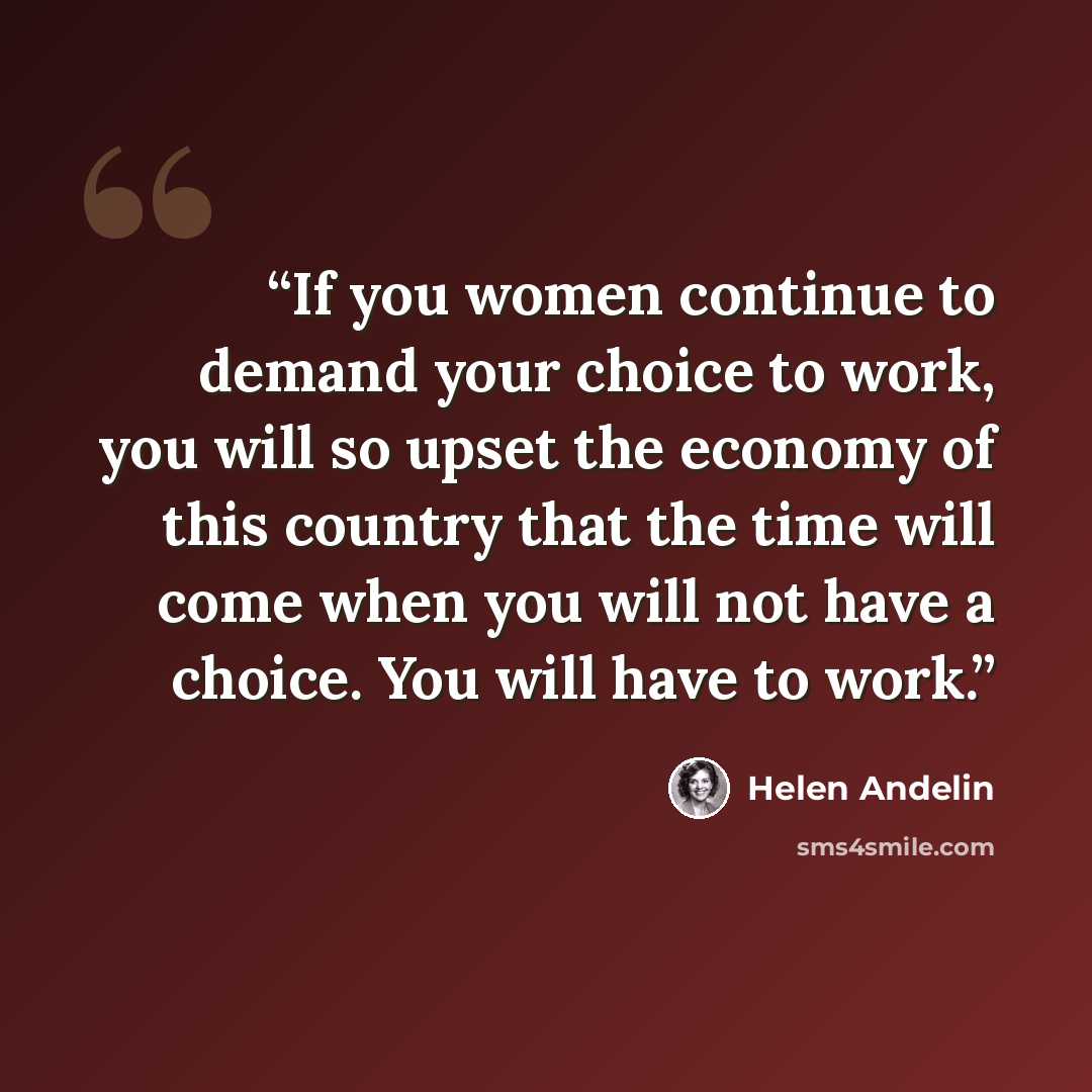 “If you women continue to demand your choice to work, you will so upset the economy of this country that the time will come when you will not have a choice. You will have to work.” quote by Helen Andelin