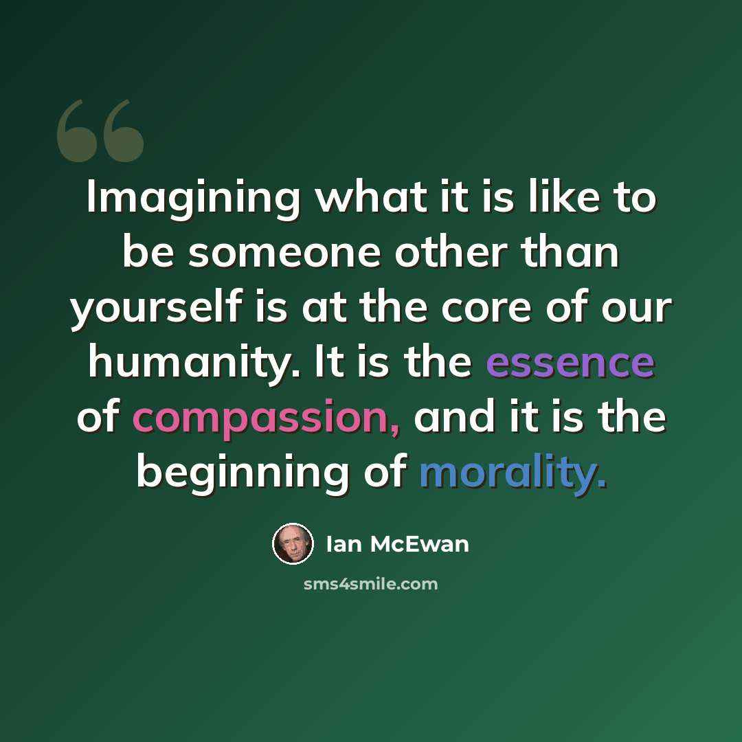 “Imagining what it is like to be someone other than yourself is at the core of our humanity. It is the essence of compassion, and it is the beginning of morality.” quote by Ian Mcewan