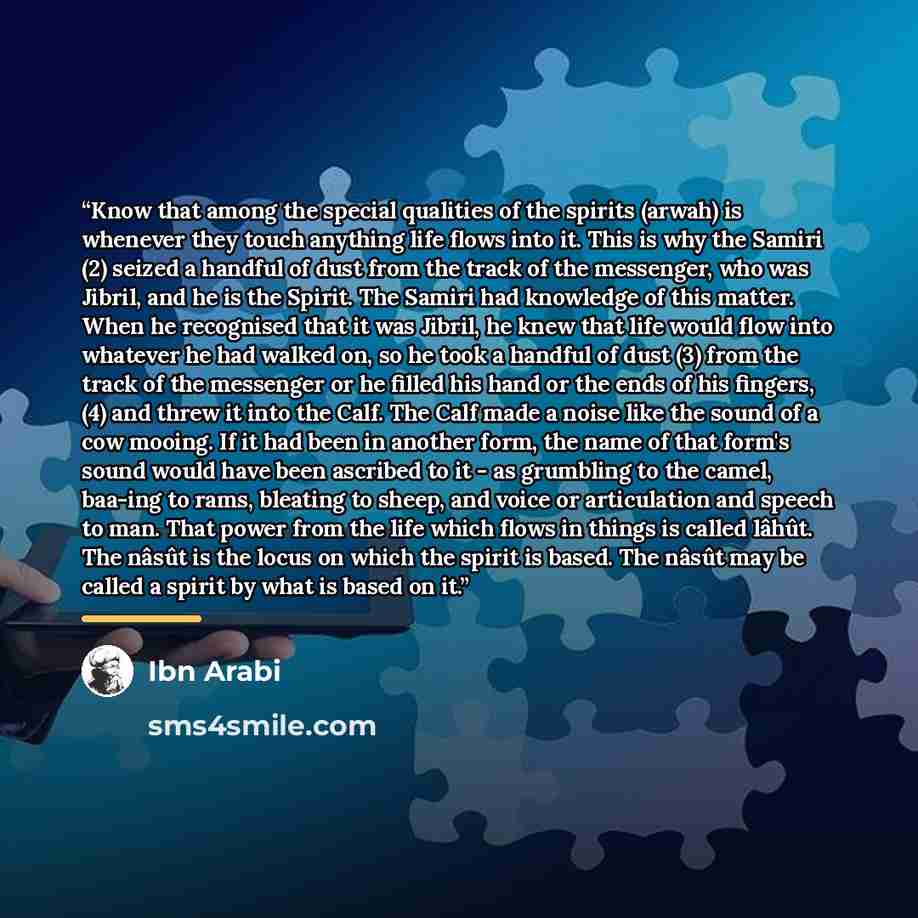 “Know that among the special qualities of the spirits (arwah) is whenever they touch anything life flows into it. This is why the Samiri (2) seized a handful of dust from the track of the messenger, who was Jibril, and he is the Spirit. The Samiri had knowledge of this matter. When he recognised…” quote by Ibn Arabi