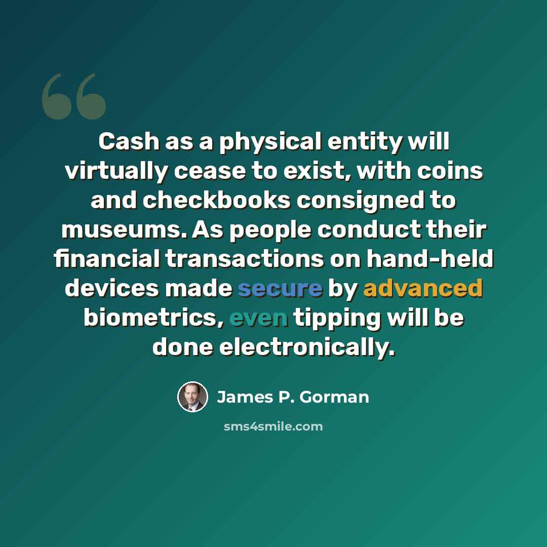 “Cash as a physical entity will virtually cease to exist, with coins and checkbooks consigned to museums. As people conduct their financial transactions on hand-held devices made secure by advanced biometrics, even tipping will be done electronically.” quote by James P. Gorman