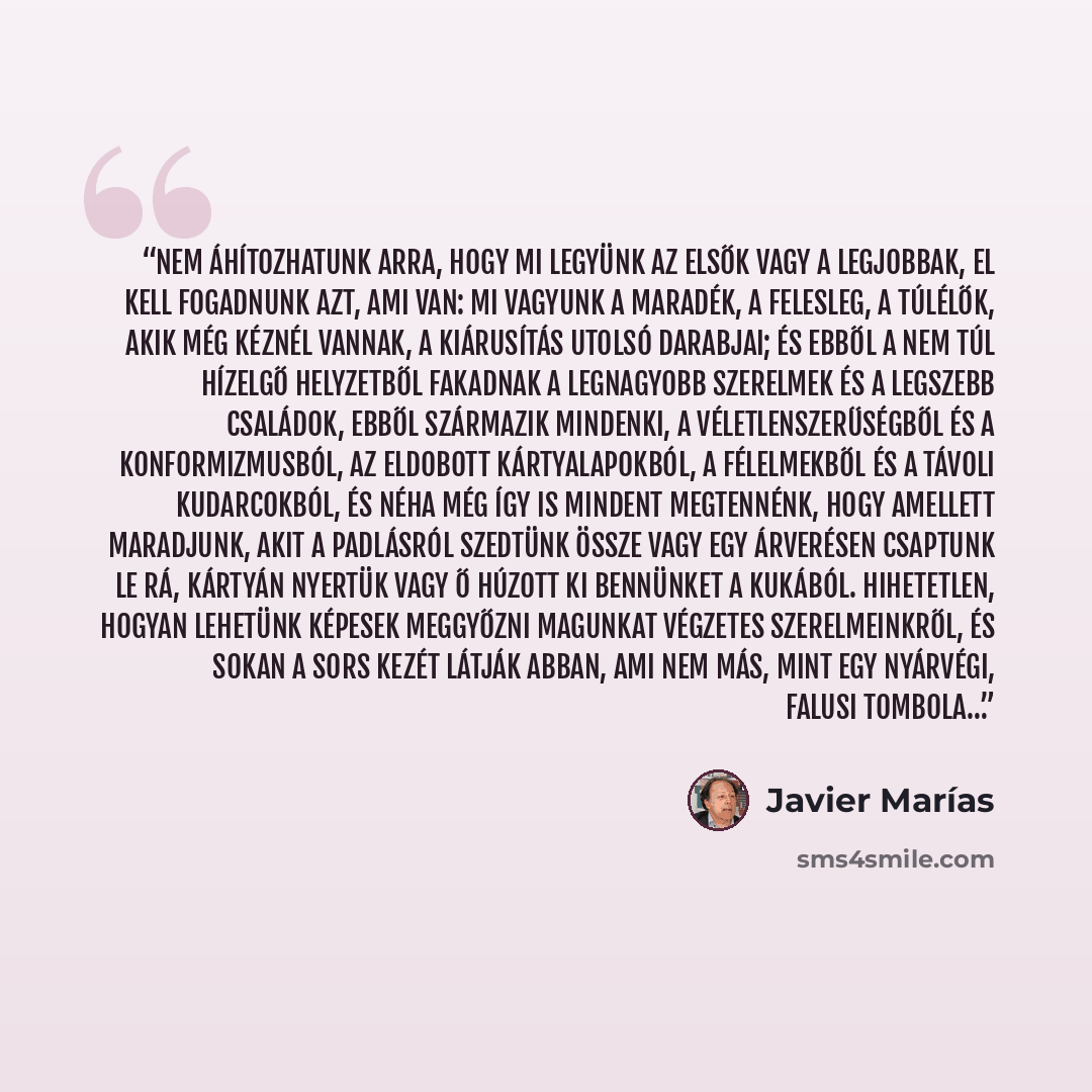 “Nem áhítozhatunk arra, hogy mi legyünk az elsők vagy a legjobbak, el kell fogadnunk azt, ami van: mi vagyunk a maradék, a felesleg, a túlélők, akik még kéznél vannak, a kiárusítás utolsó darabjai; és ebből a nem túl hízelgő helyzetből fakadnak a legnagyobb szerelmek és a legszebb családok, ebből…” quote by Javier Marías