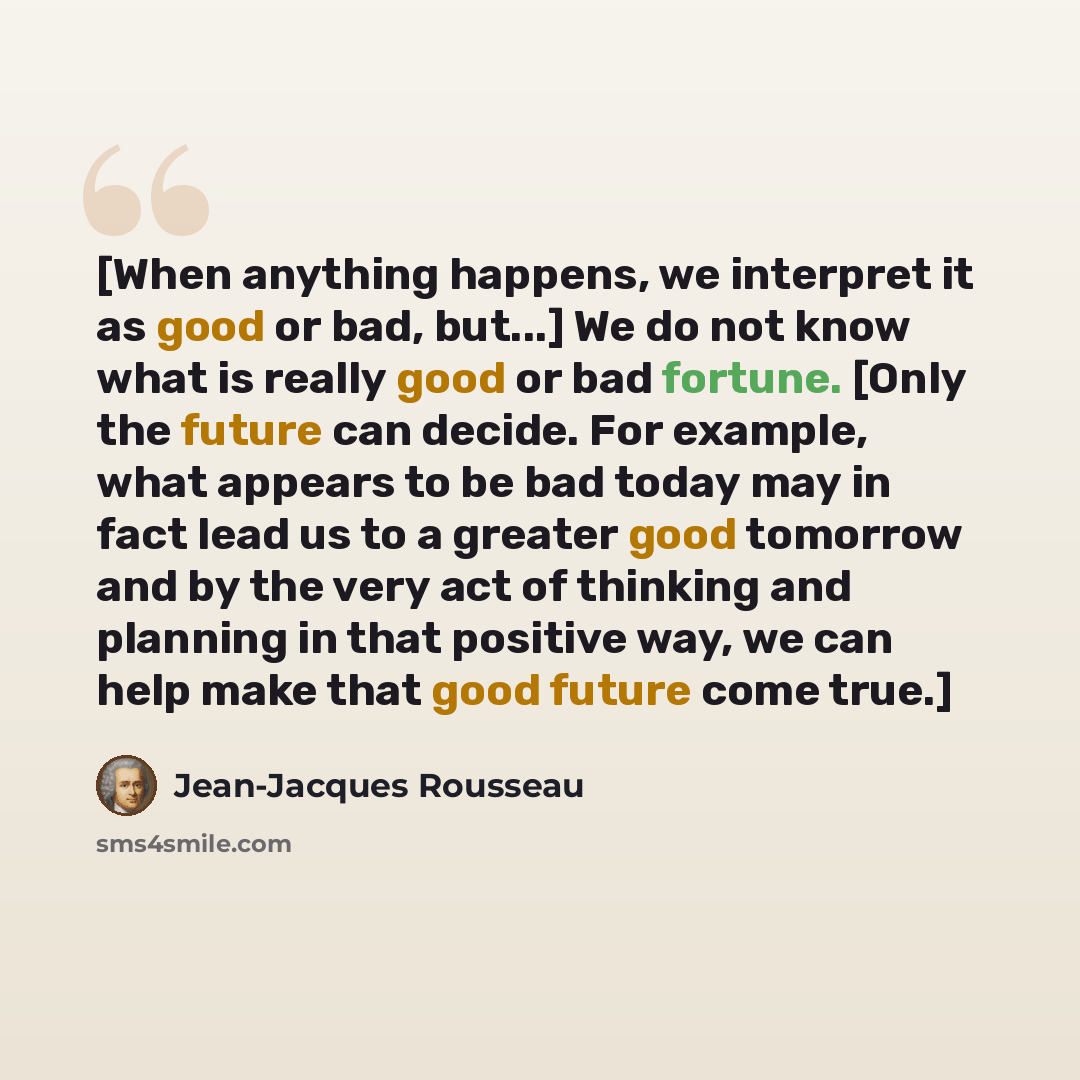 “[When anything happens, we interpret it as good or bad, but...] We do not know what is really good or bad fortune. [Only the future can decide. For example, what appears to be bad today may in fact lead us to a greater good tomorrow and by the very act of thinking and planning in that positive…” quote by Jean-Jacques Rousseau