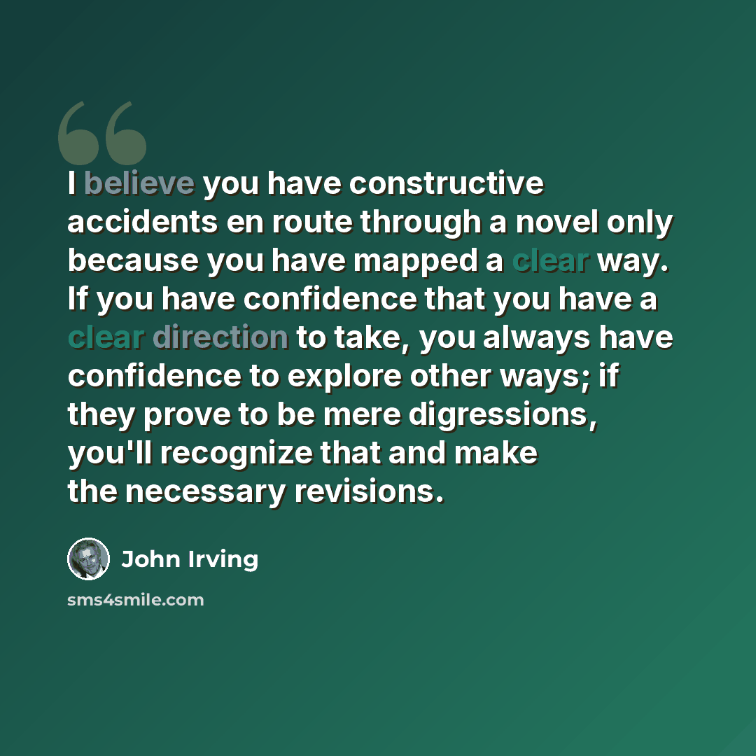 “I believe you have constructive accidents en route through a novel only because you have mapped a clear way. If you have confidence that you have a clear direction to take, you always have confidence to explore other ways; if they prove to be mere digressions, you'll recognize that and make the…” quote by John Irving
