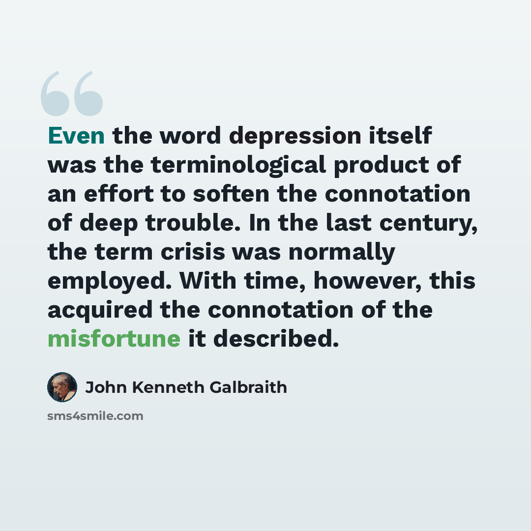 “Even the word depression itself was the terminological product of an effort to soften the connotation of deep trouble. In the last century, the term crisis was normally employed. With time, however, this acquired the connotation of the misfortune it described.” quote by John Kenneth Galbraith