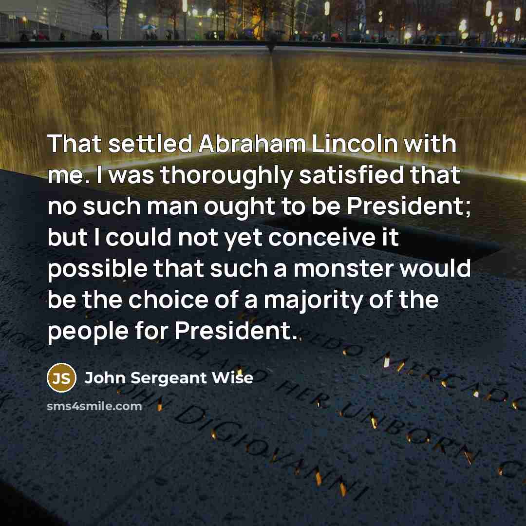 “That settled Abraham Lincoln with me. I was thoroughly satisfied that no such man ought to be President; but I could not yet conceive it possible that such a monster would be the choice of a majority of the people for President.” quote by John Sergeant Wise