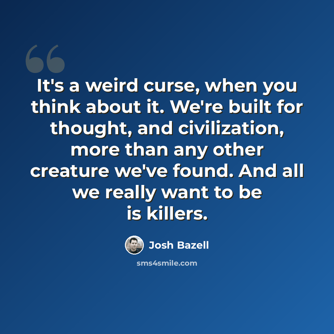 “It's a weird curse, when you think about it. We're built for thought, and civilization, more than any other creature we've found. And all we really want to be is killers.” quote by Josh Bazell