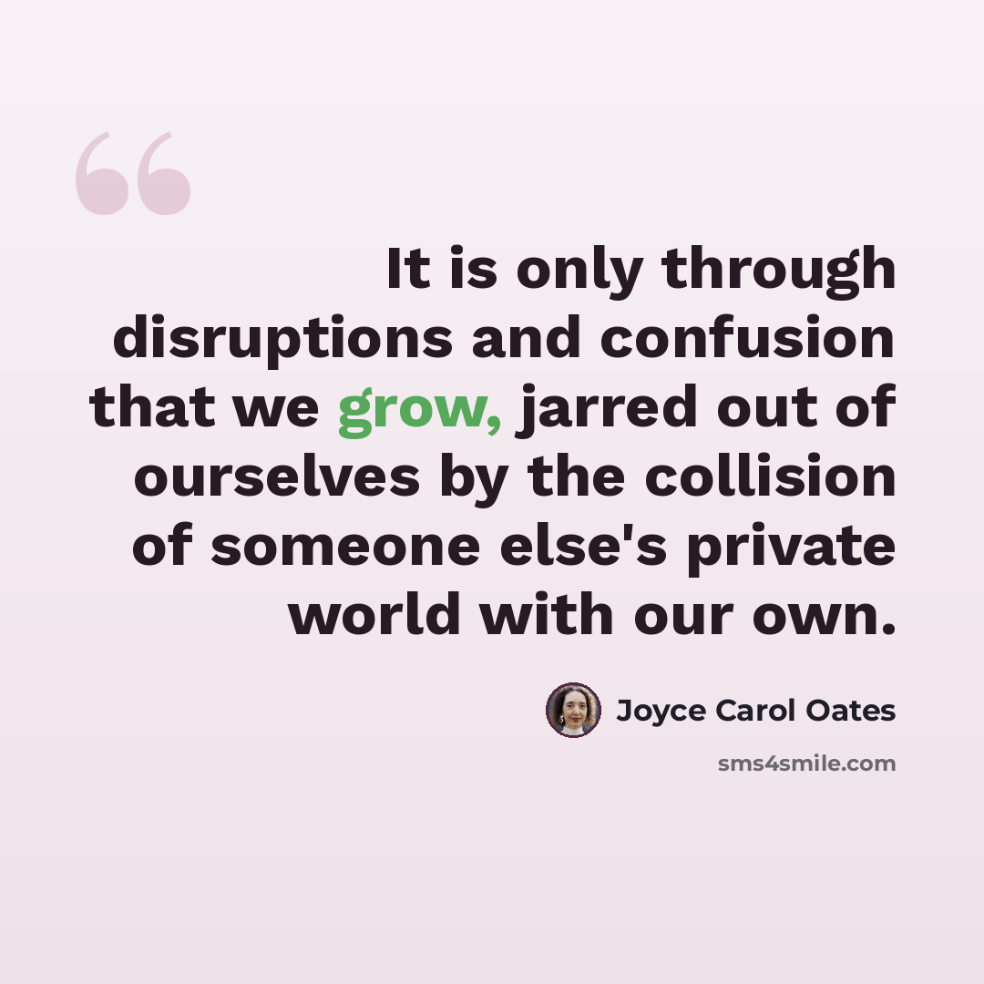 “It is only through disruptions and confusion that we grow, jarred out of ourselves by the collision of someone else's private world with our own.” quote by Joyce Carol Oates
