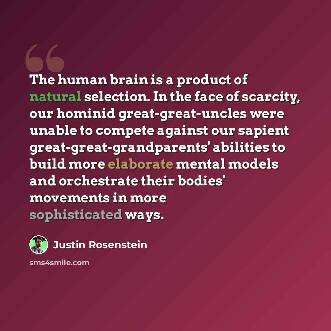 “The human brain is a product of natural selection. In the face of scarcity, our hominid great-great-uncles were unable to compete against our sapient great-great-grandparents' abilities to build more elaborate mental models and orchestrate their bodies' movements in more sophisticated ways.” quote by Justin Rosenstein