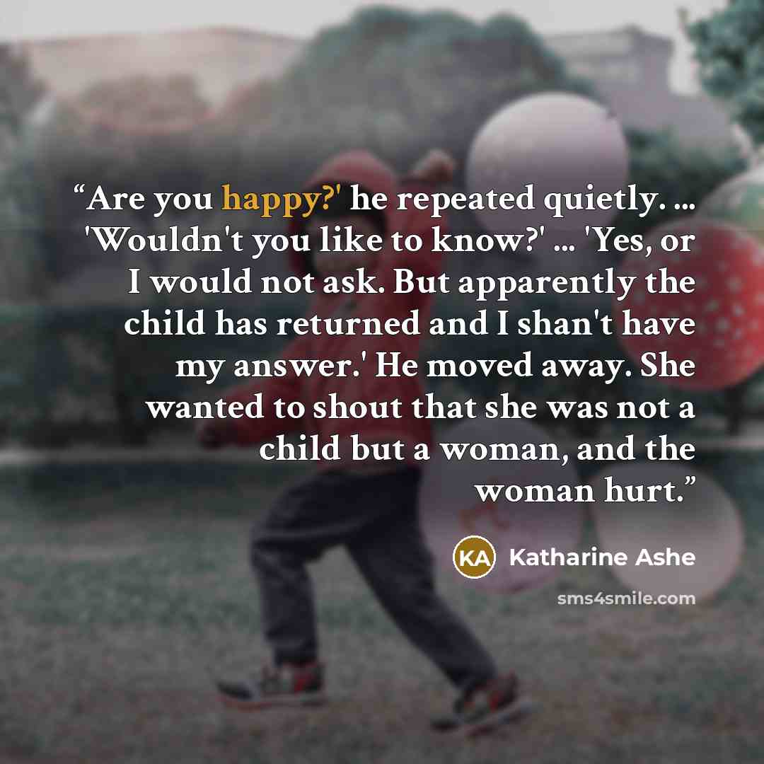 “Are you happy?' he repeated quietly. ... 'Wouldn't you like to know?' ... 'Yes, or I would not ask. But apparently the child has returned and I shan't have my answer.' He moved away. She wanted to shout that she was not a child but a woman, and the woman hurt.” quote by Katharine Ashe
