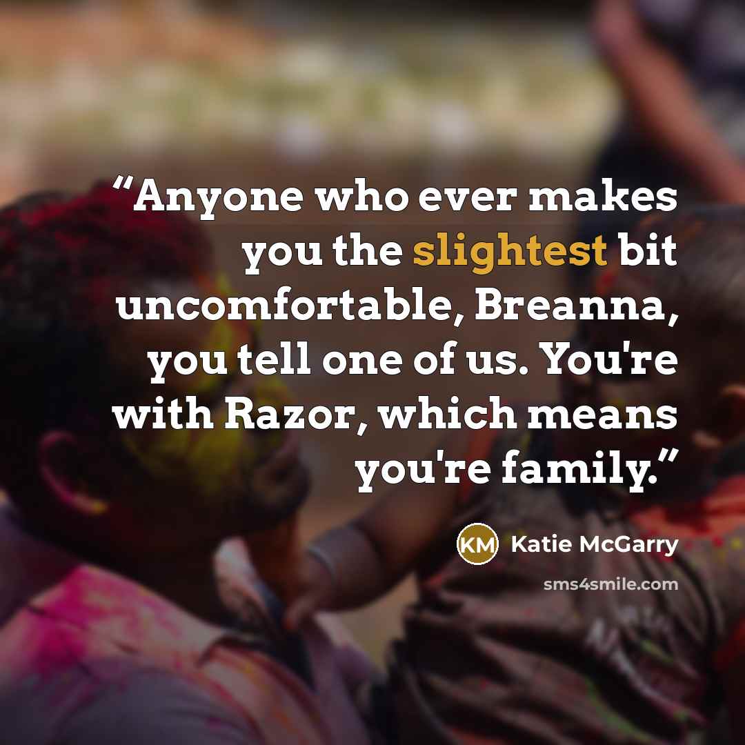 “Anyone who ever makes you the slightest bit uncomfortable, Breanna, you tell one of us. You're with Razor, which means you're family.” quote by Katie McGarry
