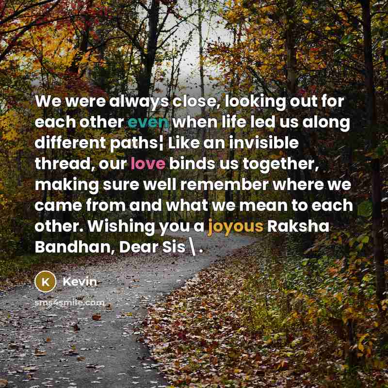 “We were always close, looking out for each other even when life led us along different paths¦ Like an invisible thread, our love binds us together, making sure well remember where we came from and what we mean to each other. Wishing you a joyous Raksha Bandhan, Dear Sis\.” quote by Kevin