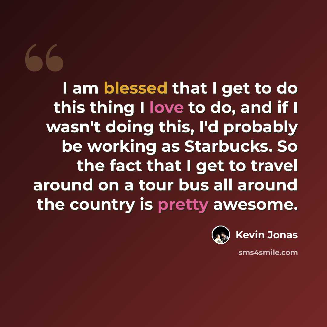 “I am blessed that I get to do this thing I love to do, and if I wasn't doing this, I'd probably be working as Starbucks. So the fact that I get to travel around on a tour bus all around the country is pretty awesome.” quote by Kevin Jonas