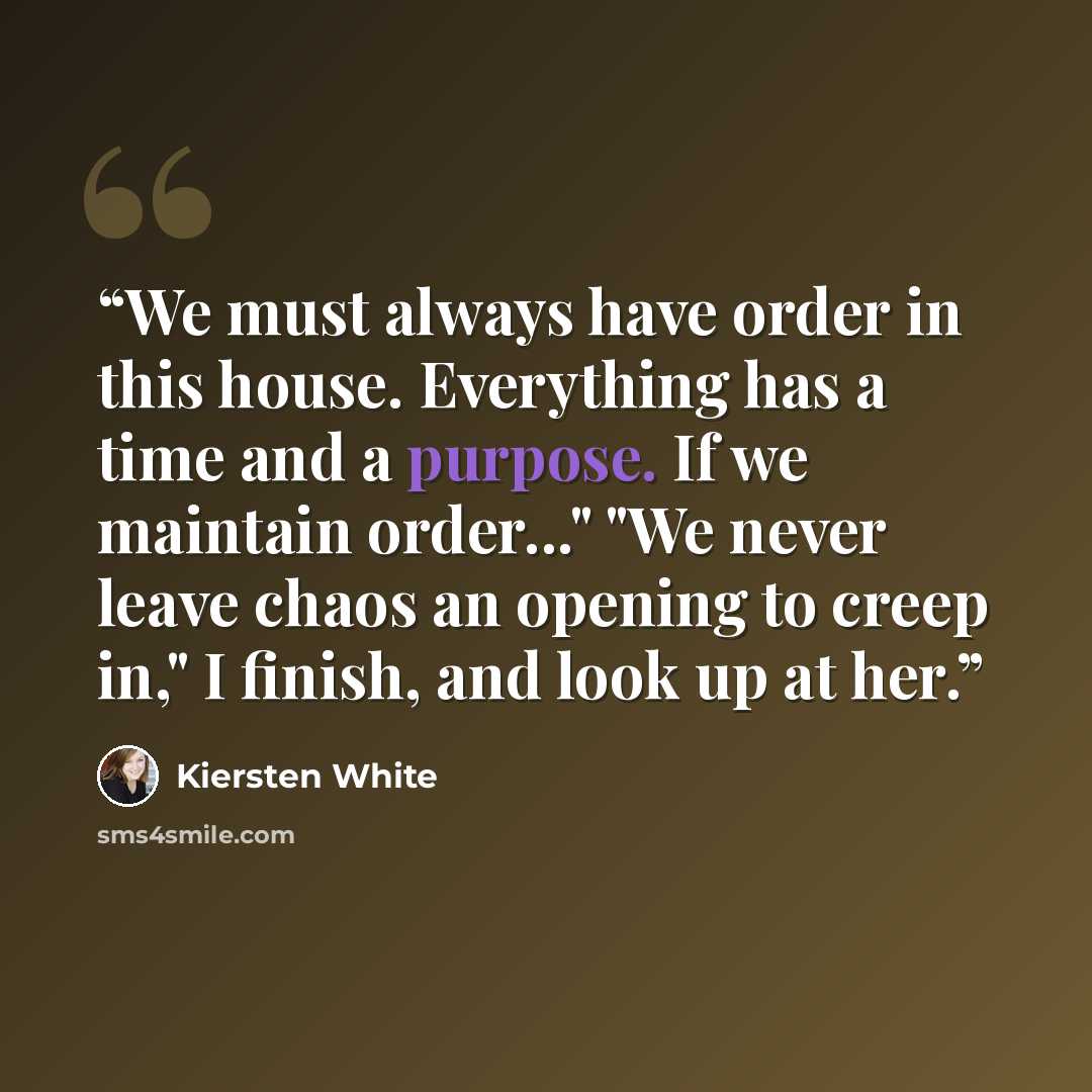 “We must always have order in this house. Everything has a time and a purpose. If we maintain order..." "We never leave chaos an opening to creep in," I finish, and look up at her.” quote by Kiersten White