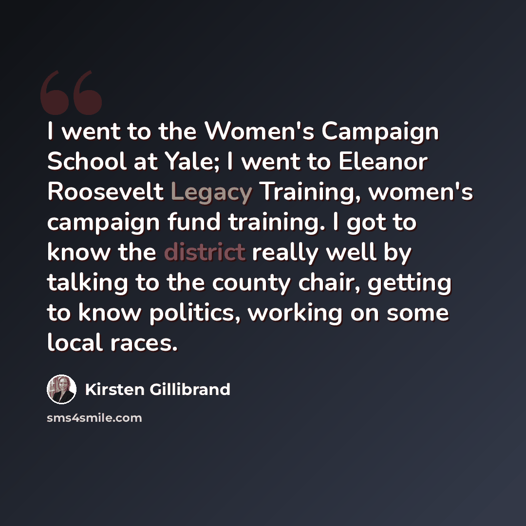 “I went to the Women's Campaign School at Yale; I went to Eleanor Roosevelt Legacy Training, women's campaign fund training. I got to know the district really well by talking to the county chair, getting to know politics, working on some local races.” quote by Kirsten Gillibrand