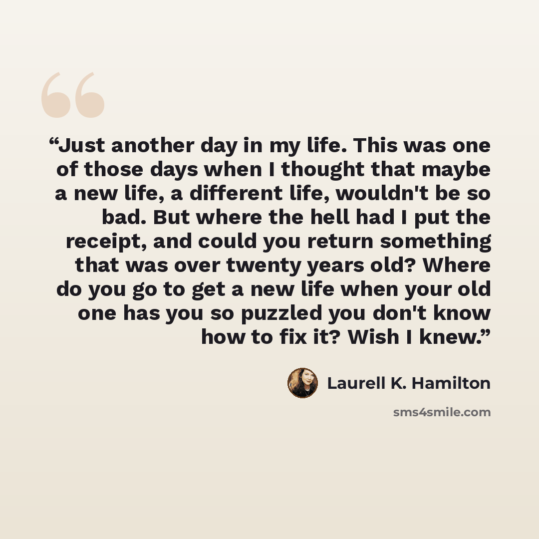 “Just another day in my life. This was one of those days when I thought that maybe a new life, a different life, wouldn't be so bad. But where the hell had I put the receipt, and could you return something that was over twenty years old? Where do you go to get a new life when your old one has you…” quote by Laurell K. Hamilton