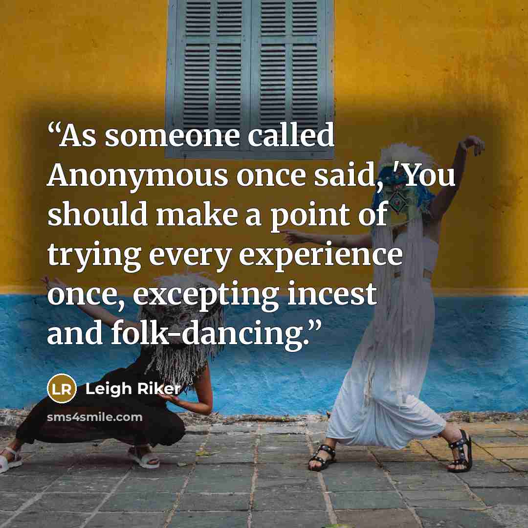 “As someone called Anonymous once said, 'You should make a point of trying every experience once, excepting incest and folk-dancing.” quote by Leigh Riker