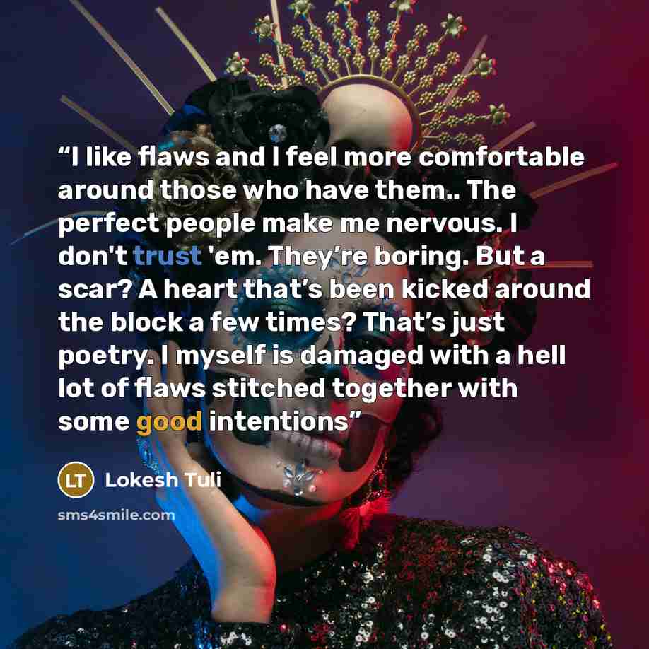 “I like flaws and I feel more comfortable around those who have them.. The perfect people make me nervous. I don't trust 'em. They’re boring. But a scar? A heart that’s been kicked around the block a few times? That’s just poetry. I myself is damaged with a hell lot of flaws stitched together with…” quote by Lokesh Tuli