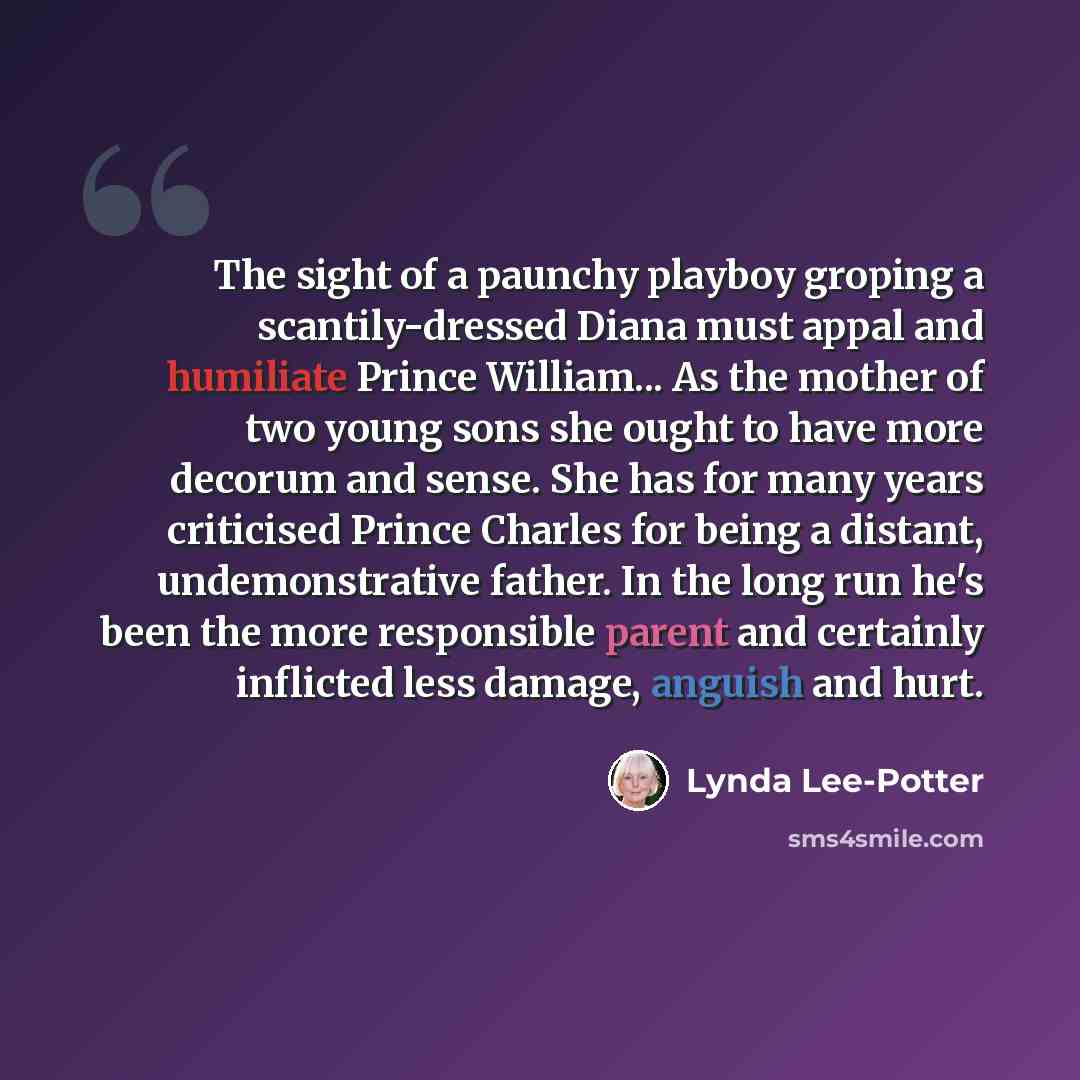 “The sight of a paunchy playboy groping a scantily-dressed Diana must appal and humiliate Prince William... As the mother of two young sons she ought to have more decorum and sense. She has for many years criticised Prince Charles for being a distant, undemonstrative father. In the long run he's…” quote by Lynda Lee-Potter