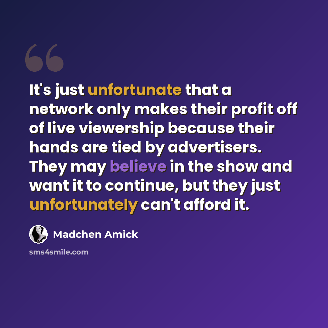 “It's just unfortunate that a network only makes their profit off of live viewership because their hands are tied by advertisers. They may believe in the show and want it to continue, but they just unfortunately can't afford it.” quote by Madchen Amick