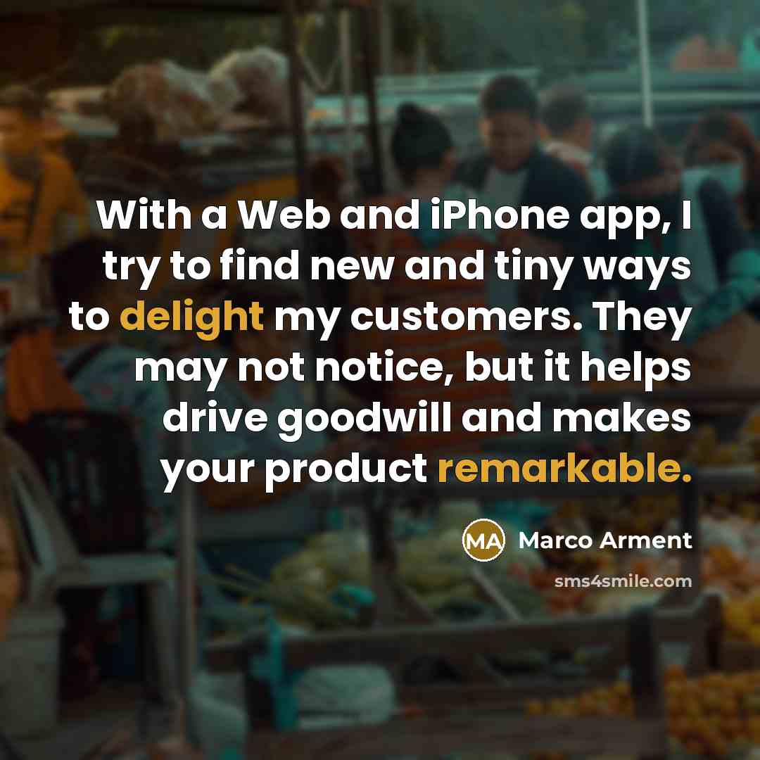 “With a Web and iPhone app, I try to find new and tiny ways to delight my customers. They may not notice, but it helps drive goodwill and makes your product remarkable.” quote by Marco Arment