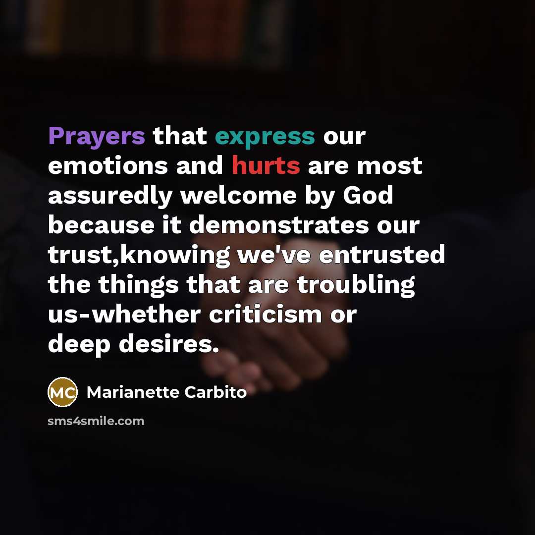 “Prayers that express our emotions and hurts are most assuredly welcome by God because it demonstrates our trust,knowing we've entrusted the things that are troubling us-whether criticism or deep desires.” quote by Marianette Carbito