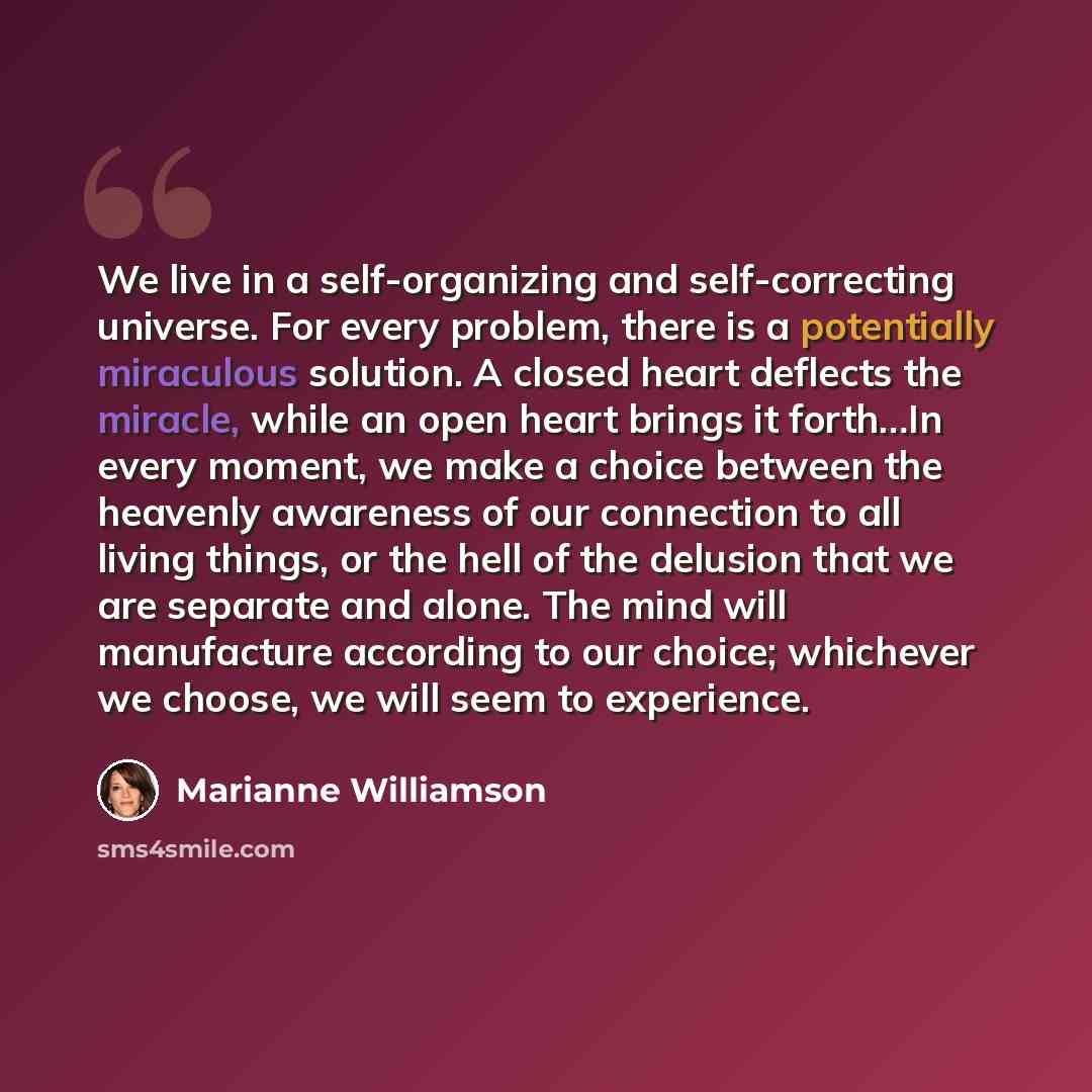 “We live in a self-organizing and self-correcting universe. For every problem, there is a potentially miraculous solution. A closed heart deflects the miracle, while an open heart brings it forth…In every moment, we make a choice between the heavenly awareness of our connection to all living…” quote by Marianne Williamson