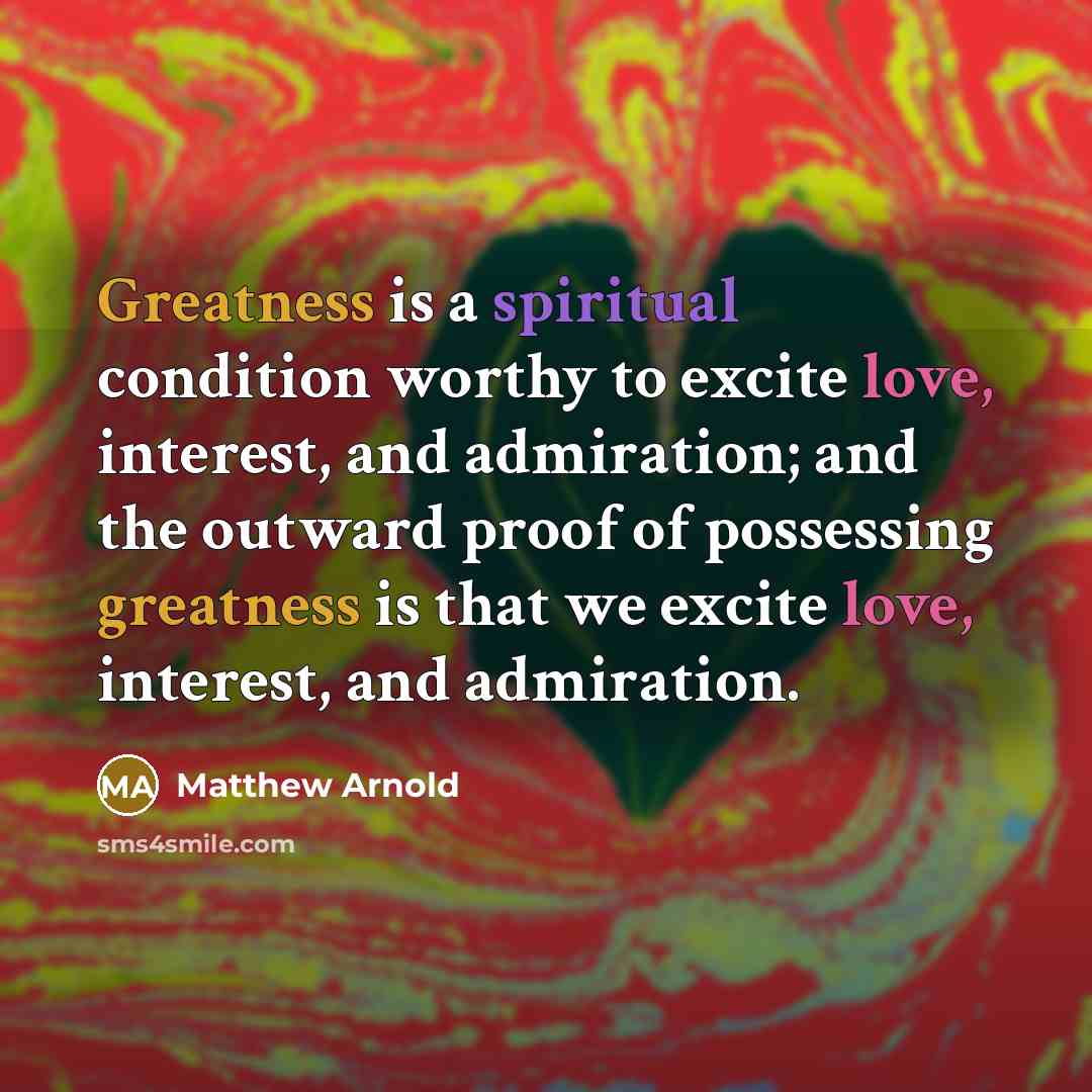 “Greatness is a spiritual condition worthy to excite love, interest, and admiration; and the outward proof of possessing greatness is that we excite love, interest, and admiration.” quote by Matthew Arnold