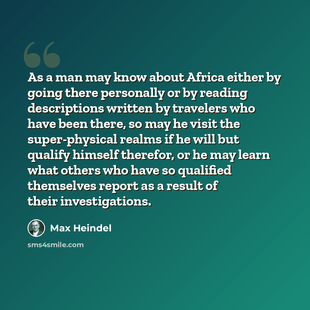 “As a man may know about Africa either by going there personally or by reading descriptions written by travelers who have been there, so may he visit the super-physical realms if he will but qualify himself therefor, or he may learn what others who have so qualified themselves report as a result of…” quote by Max Heindel