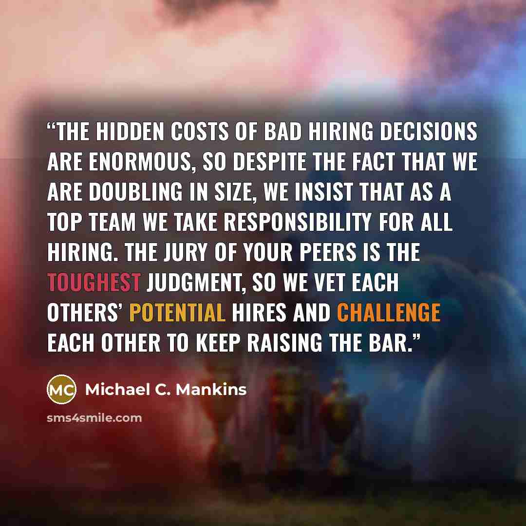 “the hidden costs of bad hiring decisions are enormous, so despite the fact that we are doubling in size, we insist that as a top team we take responsibility for all hiring. The jury of your peers is the toughest judgment, so we vet each others’ potential hires and challenge each other to keep…” quote by Michael C. Mankins