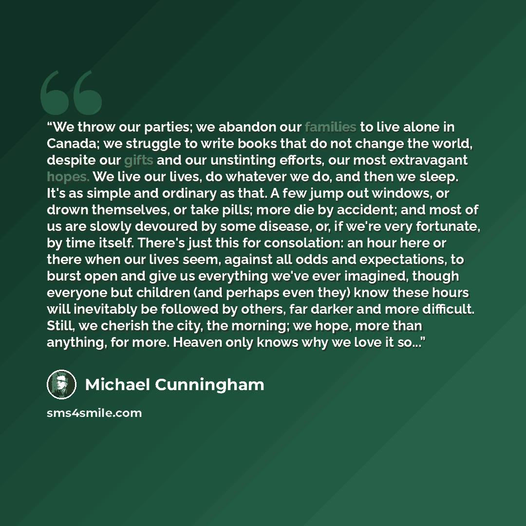 “We throw our parties; we abandon our families to live alone in Canada; we struggle to write books that do not change the world, despite our gifts and our unstinting efforts, our most extravagant hopes. We live our lives, do whatever we do, and then we sleep. It's as simple and ordinary as that. A…” quote by Michael Cunningham