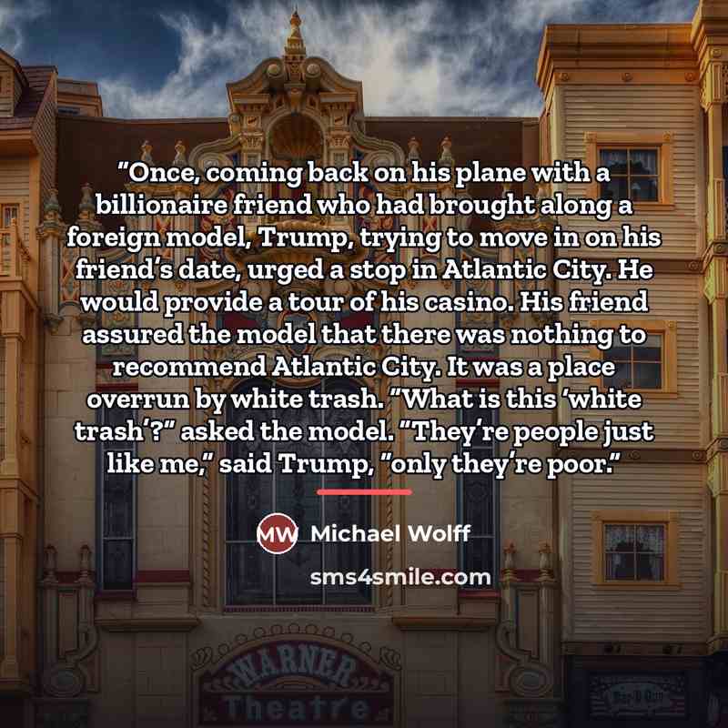 “Once, coming back on his plane with a billionaire friend who had brought along a foreign model, Trump, trying to move in on his friend’s date, urged a stop in Atlantic City. He would provide a tour of his casino. His friend assured the model that there was nothing to recommend Atlantic City. It…” quote by Michael Wolff