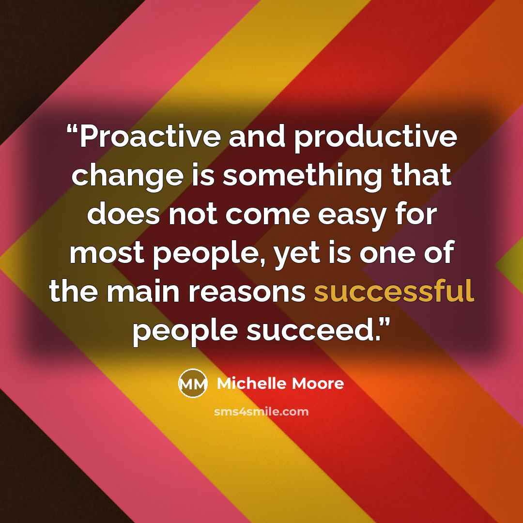 “Proactive and productive change is something that does not come easy for most people, yet is one of the main reasons successful people succeed.” quote by Michelle Moore
