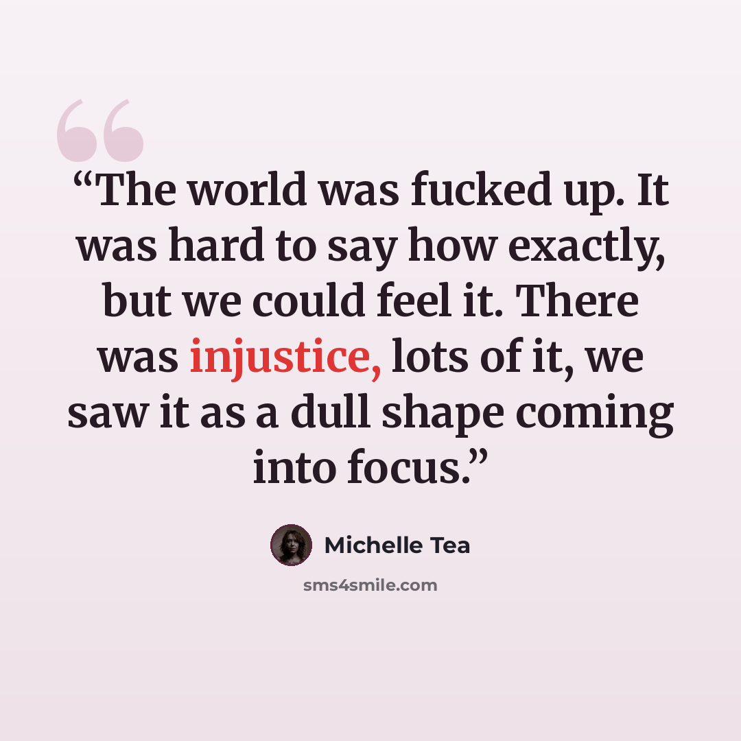 “The world was fucked up. It was hard to say how exactly, but we could feel it. There was injustice, lots of it, we saw it as a dull shape coming into focus.” quote by Michelle Tea