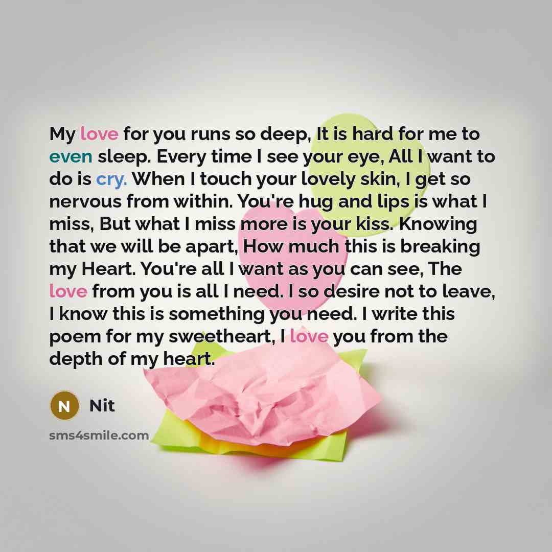 “My love for you runs so deep, It is hard for me to even sleep. Every time I see your eye, All I want to do is cry. When I touch your lovely skin, I get so nervous from within. You're hug and lips is what I miss, But what I miss more is your kiss. Knowing that we will be apart, How much this is…” quote by Nit