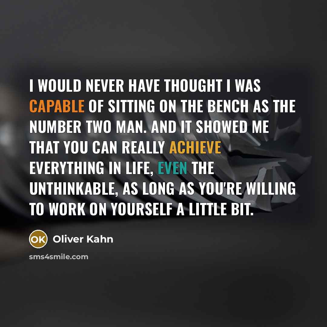“I would never have thought I was capable of sitting on the bench as the number two man. And it showed me that you can really achieve everything in life, even the unthinkable, as long as you're willing to work on yourself a little bit.” quote by Oliver Kahn