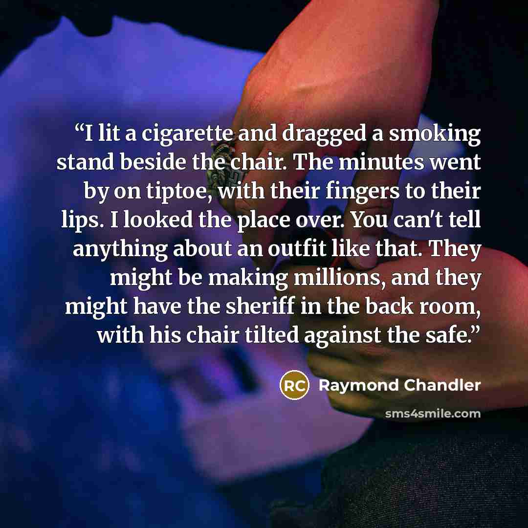 “I lit a cigarette and dragged a smoking stand beside the chair. The minutes went by on tiptoe, with their fingers to their lips. I looked the place over. You can't tell anything about an outfit like that. They might be making millions, and they might have the sheriff in the back room, with his…” quote by Raymond Chandler