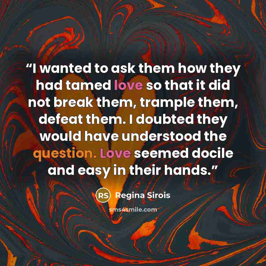 “I wanted to ask them how they had tamed love so that it did not break them, trample them, defeat them. I doubted they would have understood the question. Love seemed docile and easy in their hands.” quote by Regina Sirois