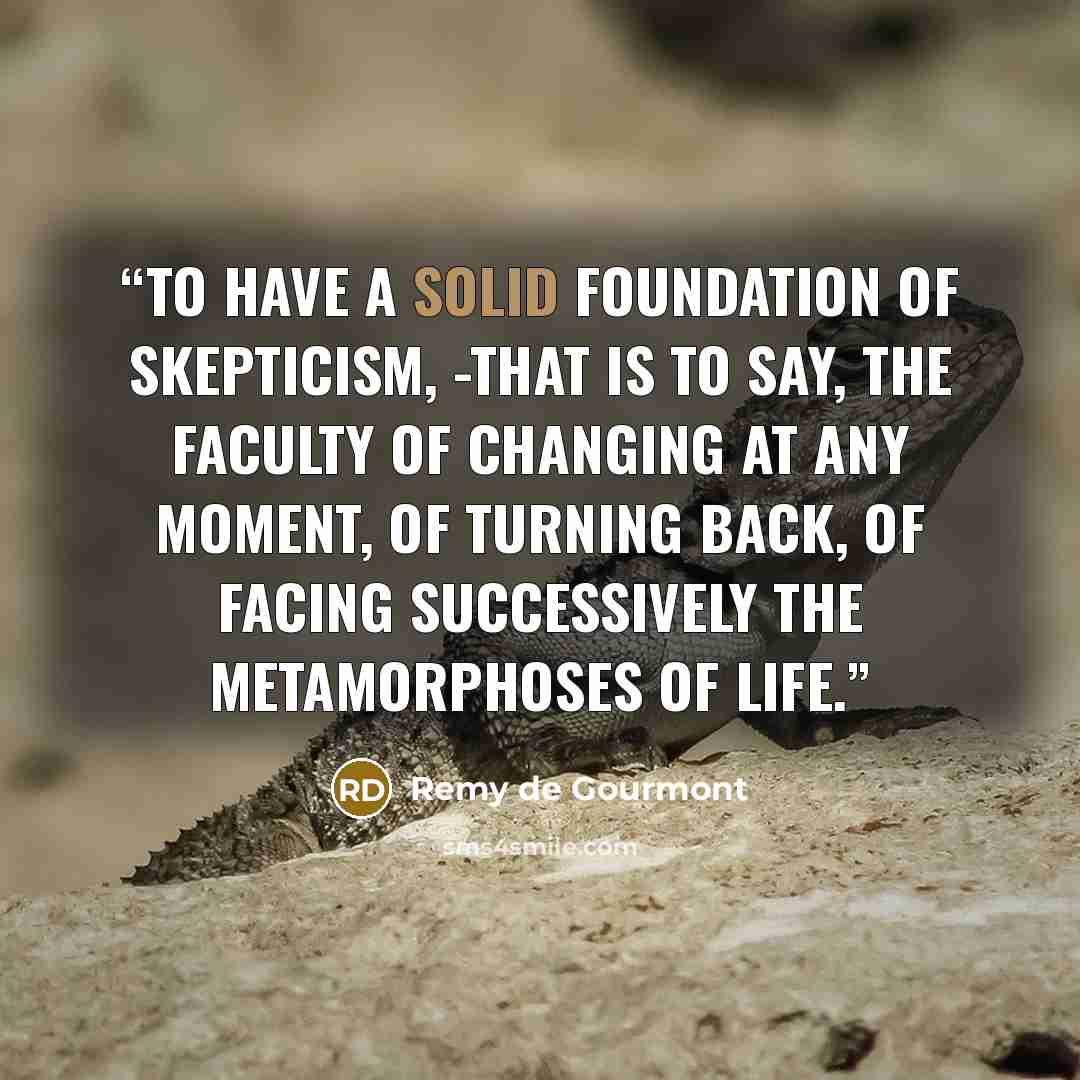 “To have a solid foundation of skepticism, -that is to say, the faculty of changing at any moment, of turning back, of facing successively the metamorphoses of life.” quote by Remy de Gourmont