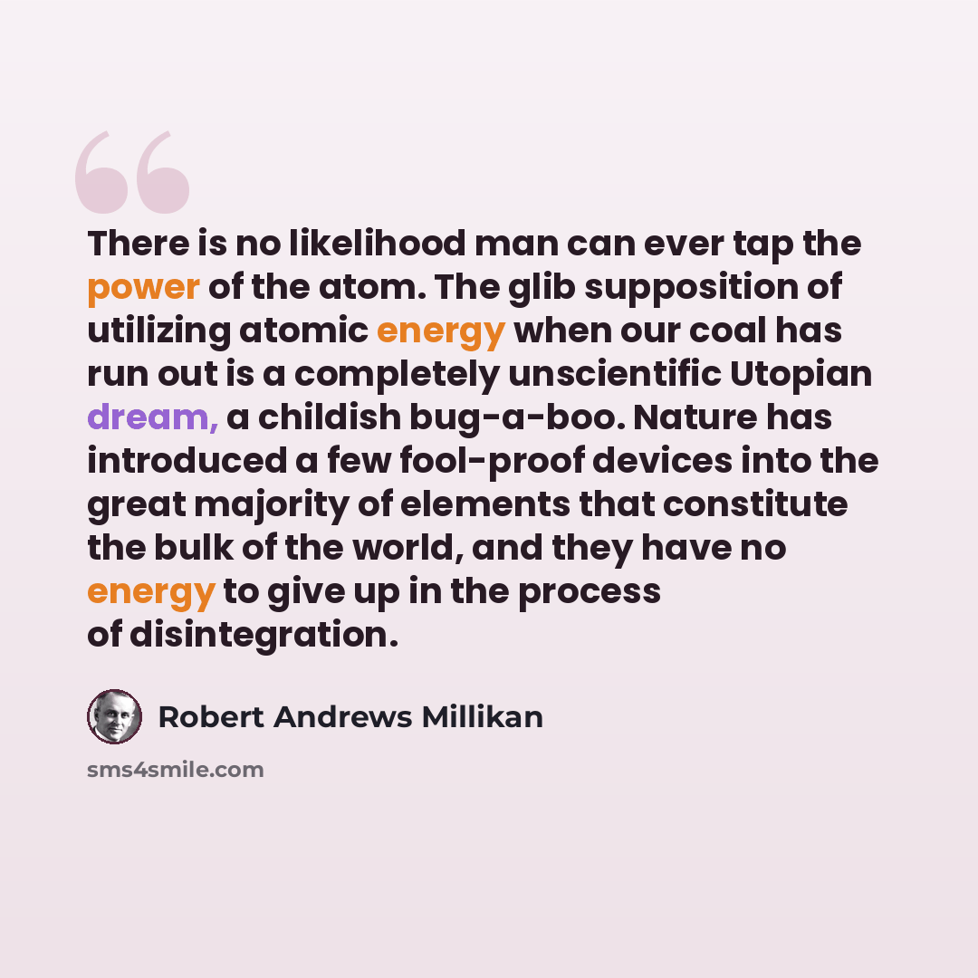 “There is no likelihood man can ever tap the power of the atom. The glib supposition of utilizing atomic energy when our coal has run out is a completely unscientific Utopian dream, a childish bug-a-boo. Nature has introduced a few fool-proof devices into the great majority of elements that…” quote by Robert Andrews Millikan