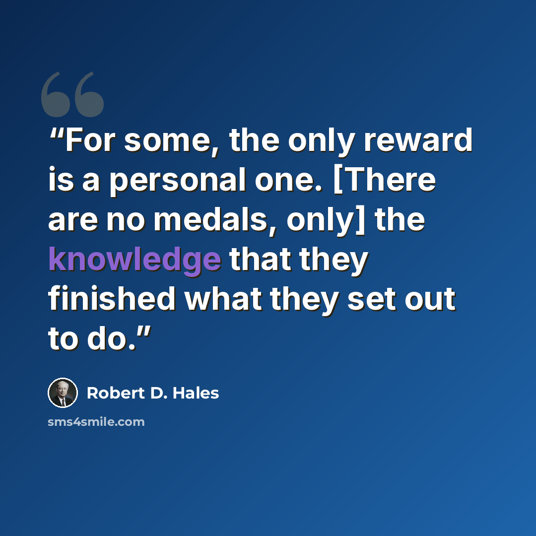 “For some, the only reward is a personal one. [There are no medals, only] the knowledge that they finished what they set out to do.” quote by Robert D. Hales