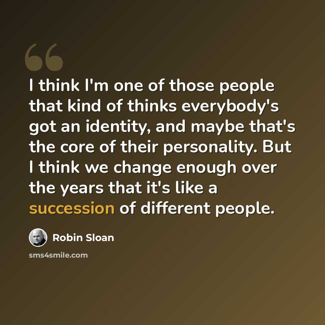 “I think I'm one of those people that kind of thinks everybody's got an identity, and maybe that's the core of their personality. But I think we change enough over the years that it's like a succession of different people.” quote by Robin Sloan