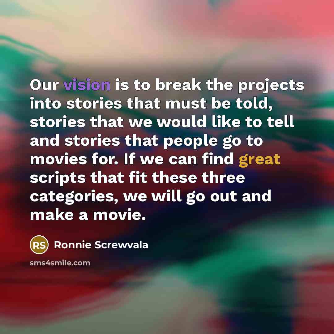 “Our vision is to break the projects into stories that must be told, stories that we would like to tell and stories that people go to movies for. If we can find great scripts that fit these three categories, we will go out and make a movie.” quote by Ronnie Screwvala