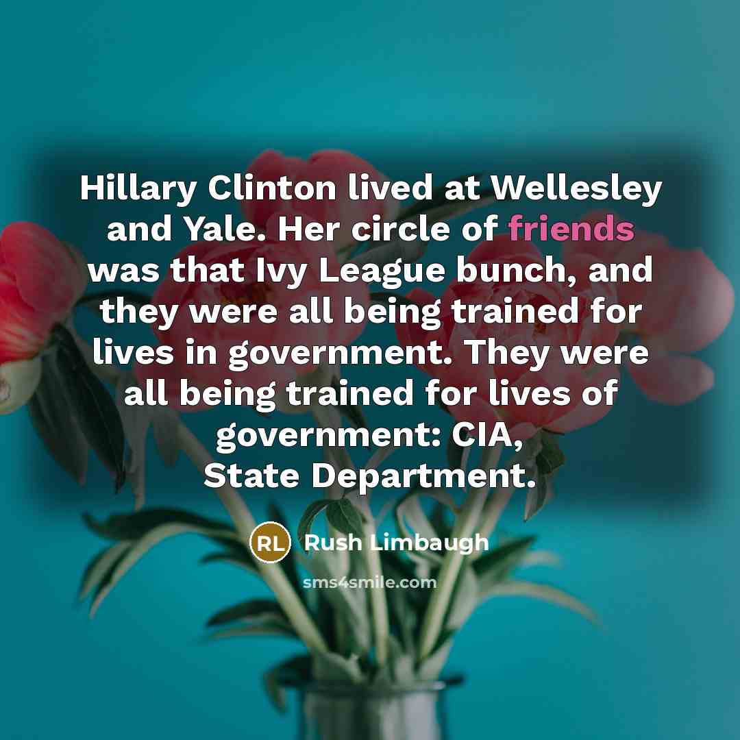 “Hillary Clinton lived at Wellesley and Yale. Her circle of friends was that Ivy League bunch, and they were all being trained for lives in government. They were all being trained for lives of government: CIA, State Department.” quote by Rush Limbaugh