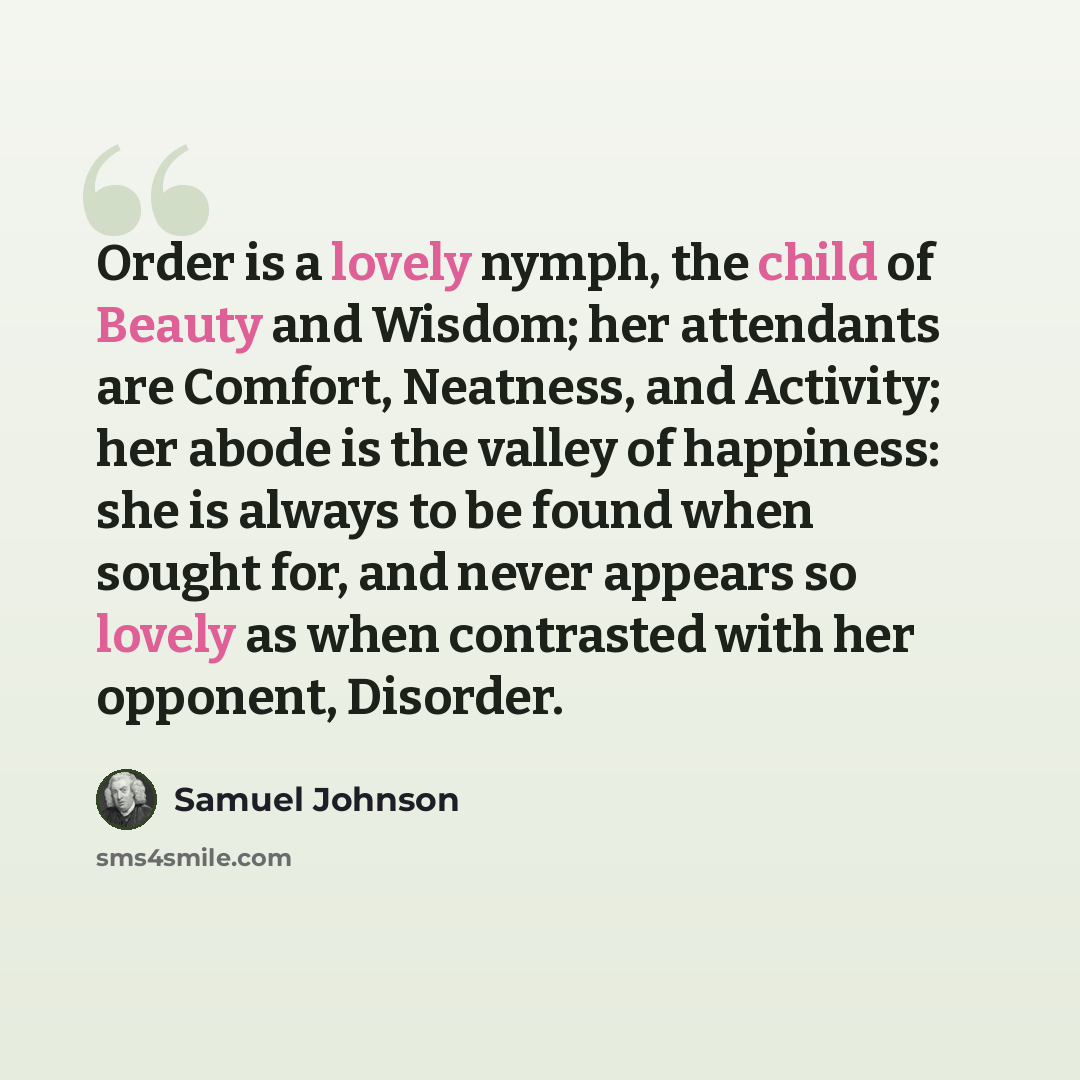 “Order is a lovely nymph, the child of Beauty and Wisdom; her attendants are Comfort, Neatness, and Activity; her abode is the valley of happiness: she is always to be found when sought for, and never appears so lovely as when contrasted with her opponent, Disorder.” quote by Samuel Johnson