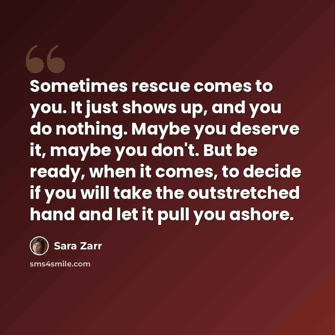 “Sometimes rescue comes to you. It just shows up, and you do nothing. Maybe you deserve it, maybe you don't. But be ready, when it comes, to decide if you will take the outstretched hand and let it pull you ashore.” quote by Sara Zarr