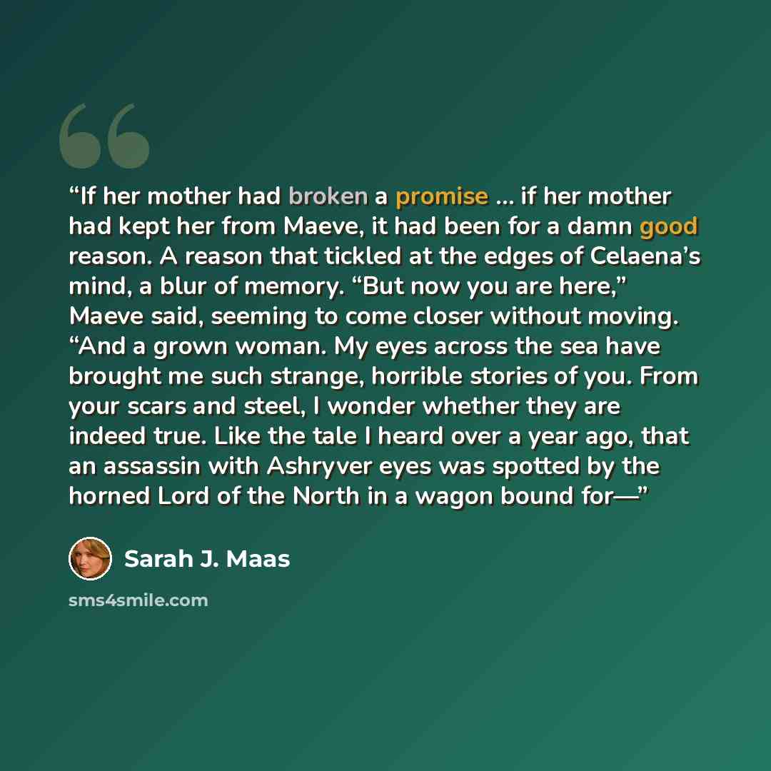“If her mother had broken a promise … if her mother had kept her from Maeve, it had been for a damn good reason. A reason that tickled at the edges of Celaena’s mind, a blur of memory. “But now you are here,” Maeve said, seeming to come closer without moving. “And a grown woman. My eyes across the…” quote by Sarah J. Maas